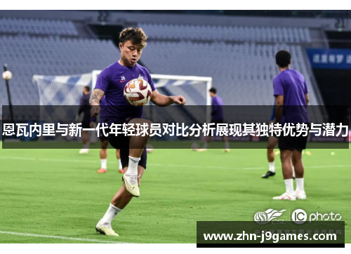 恩瓦内里与新一代年轻球员对比分析展现其独特优势与潜力 恩瓦内里与新一代年轻球员对比分析展现其独特优势与潜力