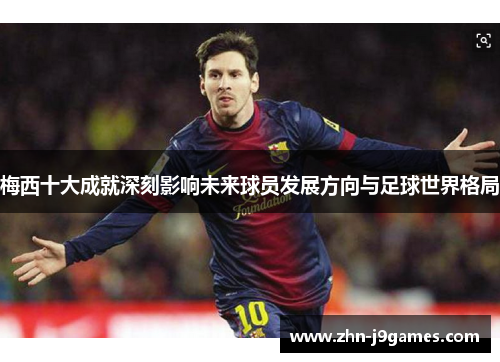 梅西十大成就深刻影响未来球员发展方向与足球世界格局 梅西十大成就深刻影响未来球员发展方向与足球世界格局