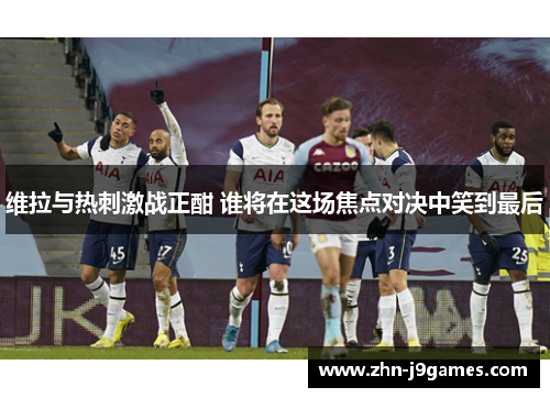 维拉与热刺激战正酣 谁将在这场焦点对决中笑到最后 维拉与热刺激战正酣 谁将在这场焦点对决中笑到最后