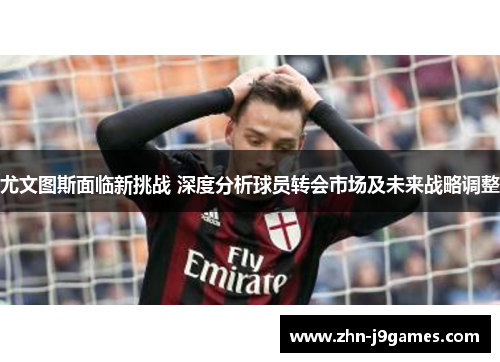 尤文图斯面临新挑战 深度分析球员转会市场及未来战略调整