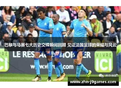 巴黎与马赛七大历史交锋瞬间回顾 见证法国足球的荣耀与风云