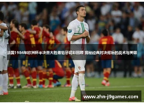 法国1984年欧洲杯半决赛大胜葡萄牙精彩回顾 揭秘经典对决背后的战术与英雄