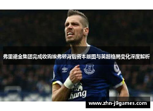 弗里德金集团完成收购埃弗顿背后资本版图与英超格局变化深度解析 弗里德金集团完成收购埃弗顿背后资本版图与英超格局变化深度解析