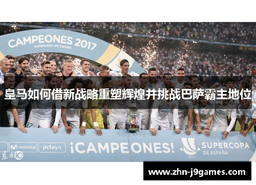 皇马如何借新战略重塑辉煌并挑战巴萨霸主地位 皇马如何借新战略重塑辉煌并挑战巴萨霸主地位