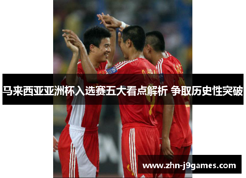 马来西亚亚洲杯入选赛五大看点解析 争取历史性突破 马来西亚亚洲杯入选赛五大看点解析 争取历史性突破
